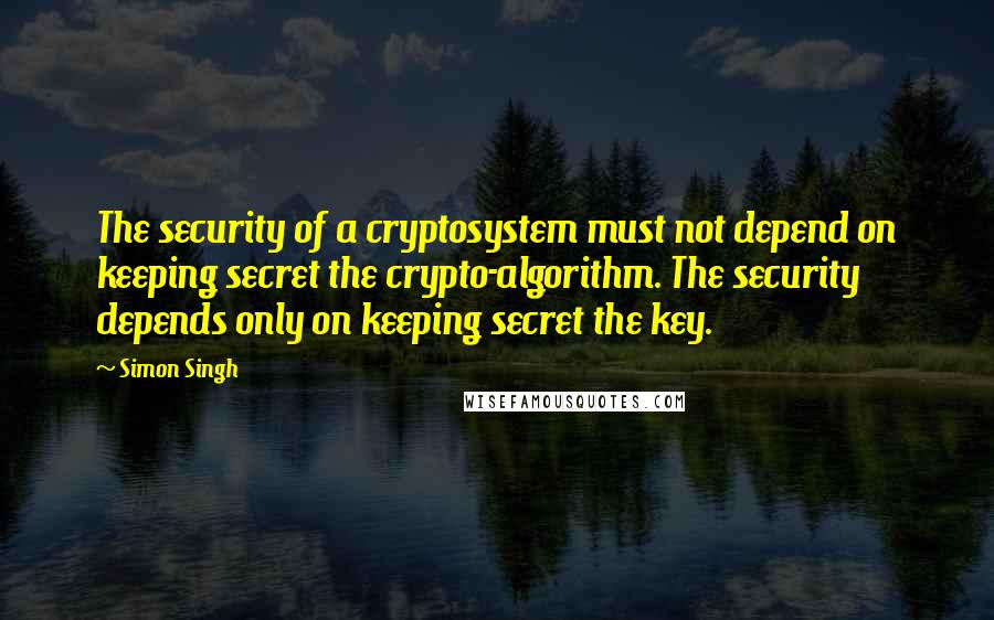 Simon Singh Quotes: The security of a cryptosystem must not depend on keeping secret the crypto-algorithm. The security depends only on keeping secret the key.