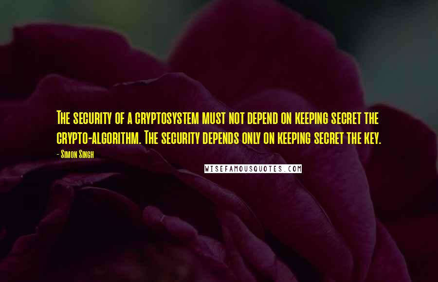 Simon Singh Quotes: The security of a cryptosystem must not depend on keeping secret the crypto-algorithm. The security depends only on keeping secret the key.