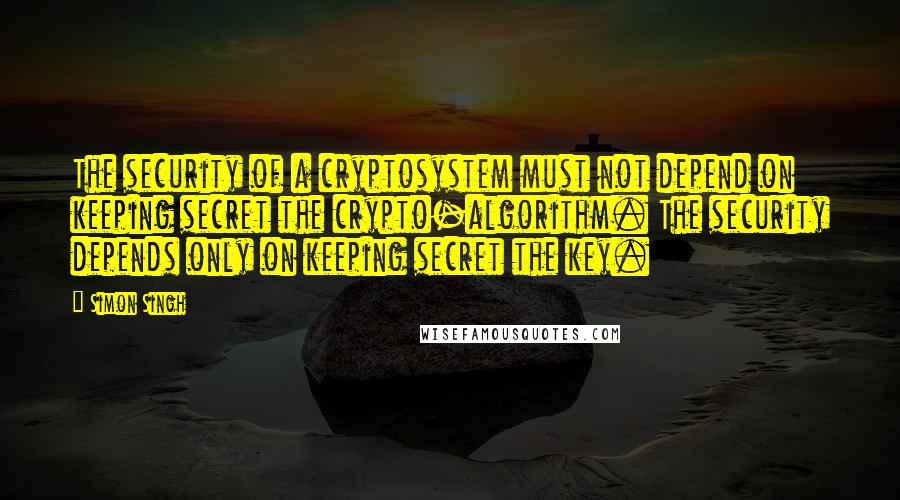 Simon Singh Quotes: The security of a cryptosystem must not depend on keeping secret the crypto-algorithm. The security depends only on keeping secret the key.