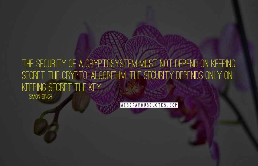 Simon Singh Quotes: The security of a cryptosystem must not depend on keeping secret the crypto-algorithm. The security depends only on keeping secret the key.