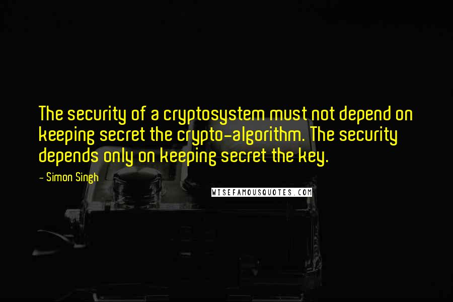 Simon Singh Quotes: The security of a cryptosystem must not depend on keeping secret the crypto-algorithm. The security depends only on keeping secret the key.