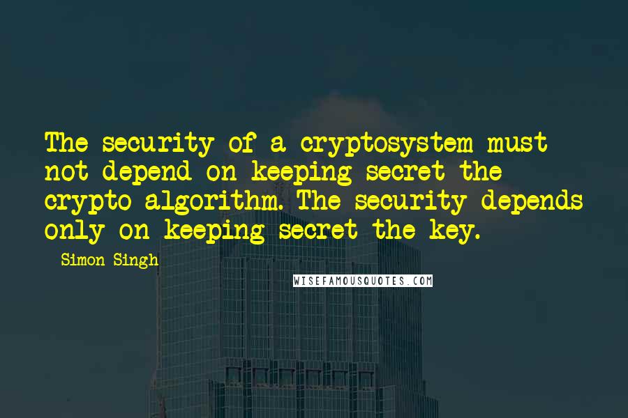 Simon Singh Quotes: The security of a cryptosystem must not depend on keeping secret the crypto-algorithm. The security depends only on keeping secret the key.