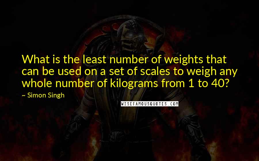 Simon Singh Quotes: What is the least number of weights that can be used on a set of scales to weigh any whole number of kilograms from 1 to 40?