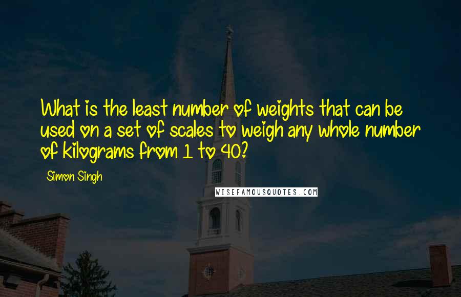 Simon Singh Quotes: What is the least number of weights that can be used on a set of scales to weigh any whole number of kilograms from 1 to 40?