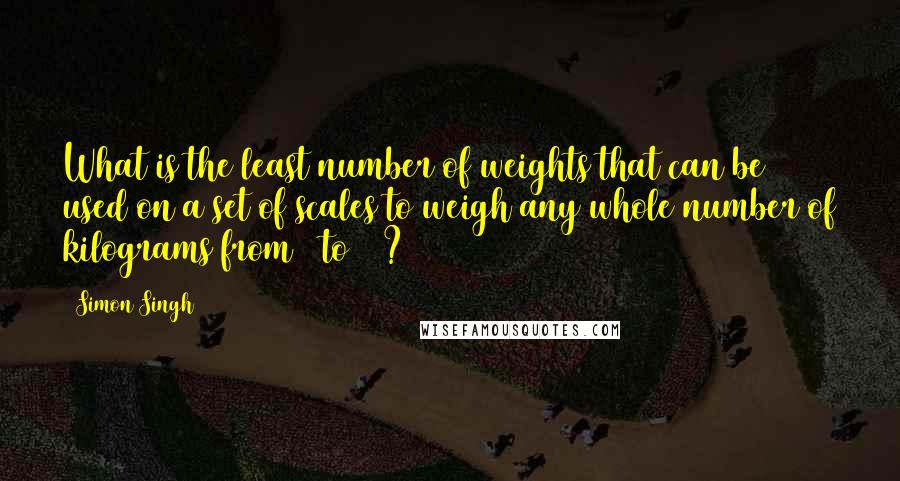 Simon Singh Quotes: What is the least number of weights that can be used on a set of scales to weigh any whole number of kilograms from 1 to 40?