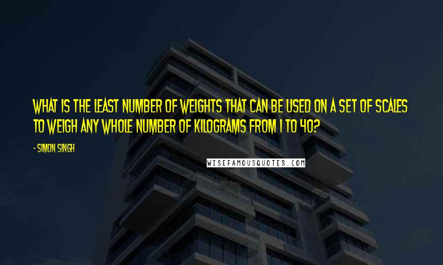 Simon Singh Quotes: What is the least number of weights that can be used on a set of scales to weigh any whole number of kilograms from 1 to 40?