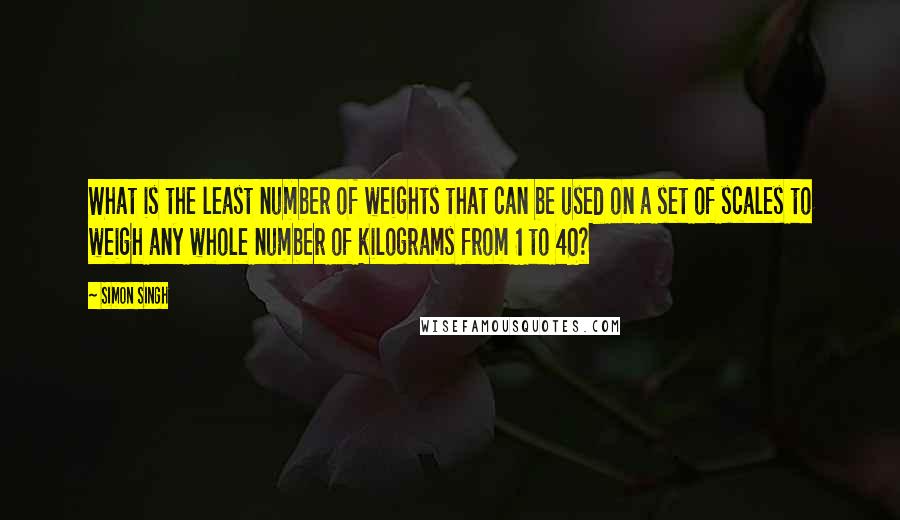 Simon Singh Quotes: What is the least number of weights that can be used on a set of scales to weigh any whole number of kilograms from 1 to 40?