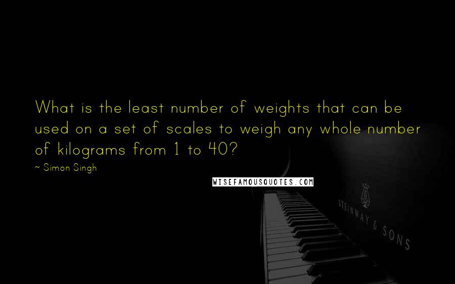 Simon Singh Quotes: What is the least number of weights that can be used on a set of scales to weigh any whole number of kilograms from 1 to 40?
