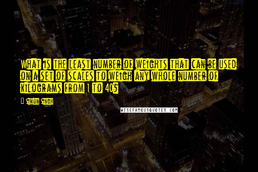 Simon Singh Quotes: What is the least number of weights that can be used on a set of scales to weigh any whole number of kilograms from 1 to 40?