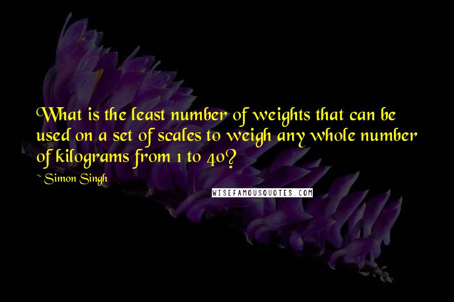 Simon Singh Quotes: What is the least number of weights that can be used on a set of scales to weigh any whole number of kilograms from 1 to 40?