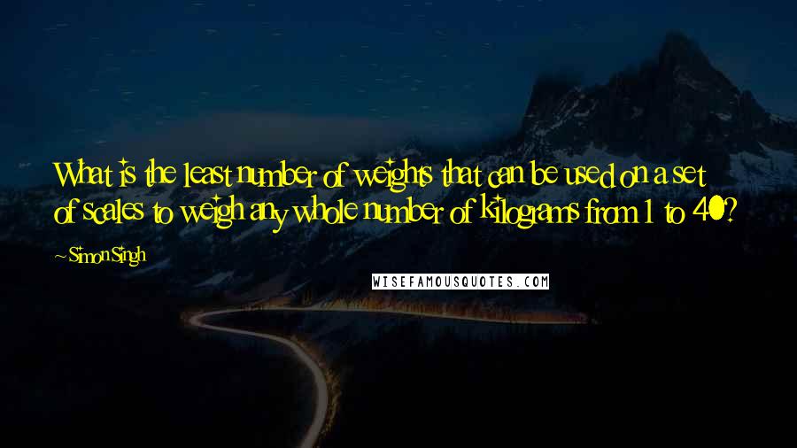 Simon Singh Quotes: What is the least number of weights that can be used on a set of scales to weigh any whole number of kilograms from 1 to 40?