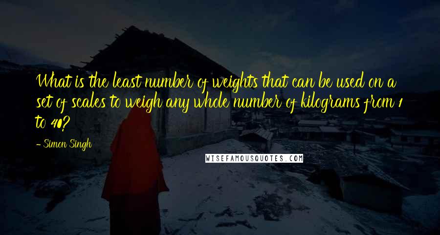 Simon Singh Quotes: What is the least number of weights that can be used on a set of scales to weigh any whole number of kilograms from 1 to 40?