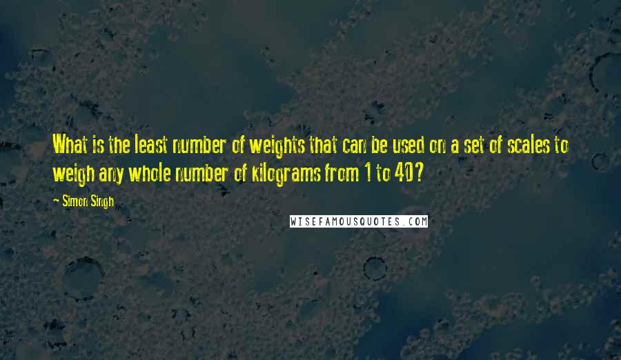 Simon Singh Quotes: What is the least number of weights that can be used on a set of scales to weigh any whole number of kilograms from 1 to 40?