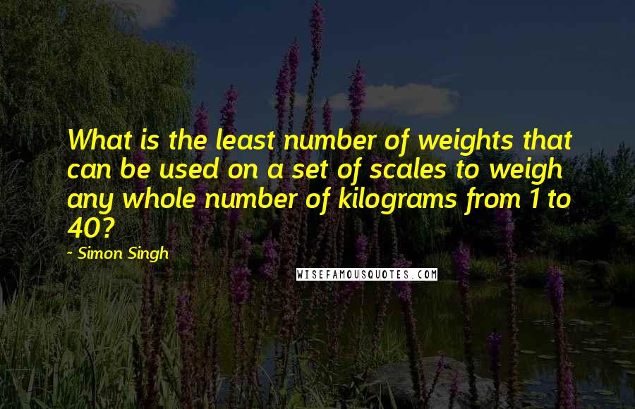 Simon Singh Quotes: What is the least number of weights that can be used on a set of scales to weigh any whole number of kilograms from 1 to 40?