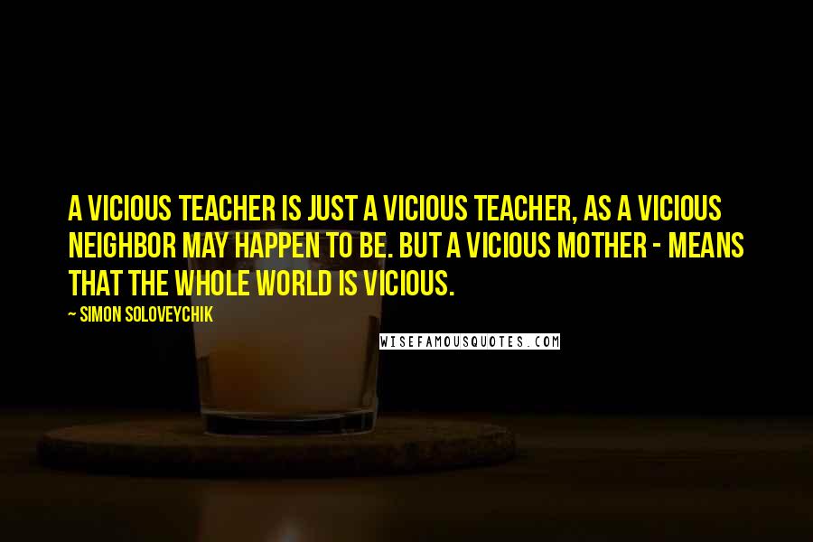 Simon Soloveychik Quotes: A vicious teacher is just a vicious teacher, as a vicious neighbor may happen to be. But a vicious mother - means that the whole world is vicious.
