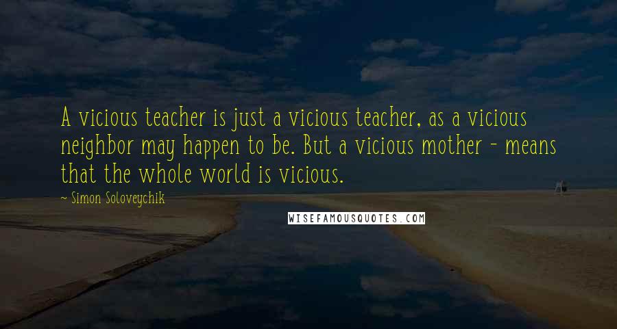 Simon Soloveychik Quotes: A vicious teacher is just a vicious teacher, as a vicious neighbor may happen to be. But a vicious mother - means that the whole world is vicious.