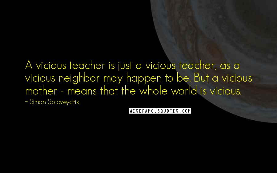 Simon Soloveychik Quotes: A vicious teacher is just a vicious teacher, as a vicious neighbor may happen to be. But a vicious mother - means that the whole world is vicious.