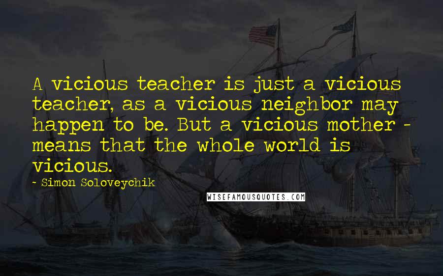 Simon Soloveychik Quotes: A vicious teacher is just a vicious teacher, as a vicious neighbor may happen to be. But a vicious mother - means that the whole world is vicious.