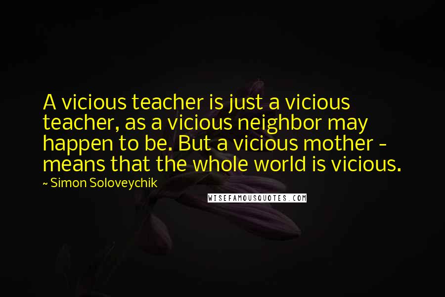 Simon Soloveychik Quotes: A vicious teacher is just a vicious teacher, as a vicious neighbor may happen to be. But a vicious mother - means that the whole world is vicious.