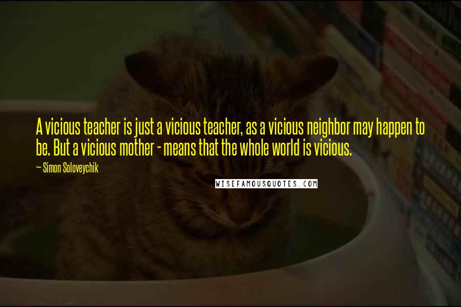 Simon Soloveychik Quotes: A vicious teacher is just a vicious teacher, as a vicious neighbor may happen to be. But a vicious mother - means that the whole world is vicious.