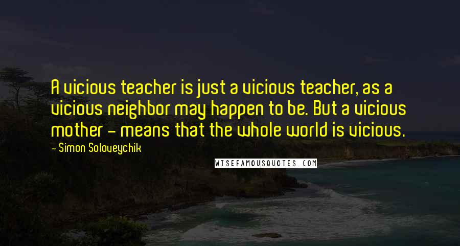 Simon Soloveychik Quotes: A vicious teacher is just a vicious teacher, as a vicious neighbor may happen to be. But a vicious mother - means that the whole world is vicious.
