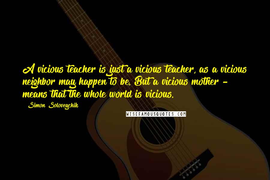 Simon Soloveychik Quotes: A vicious teacher is just a vicious teacher, as a vicious neighbor may happen to be. But a vicious mother - means that the whole world is vicious.