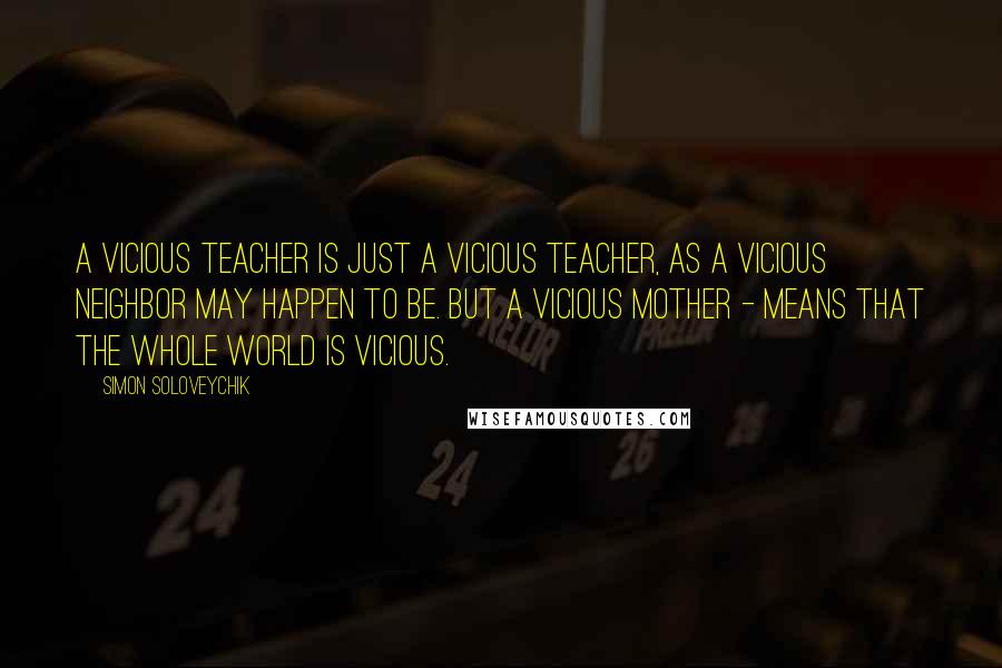 Simon Soloveychik Quotes: A vicious teacher is just a vicious teacher, as a vicious neighbor may happen to be. But a vicious mother - means that the whole world is vicious.