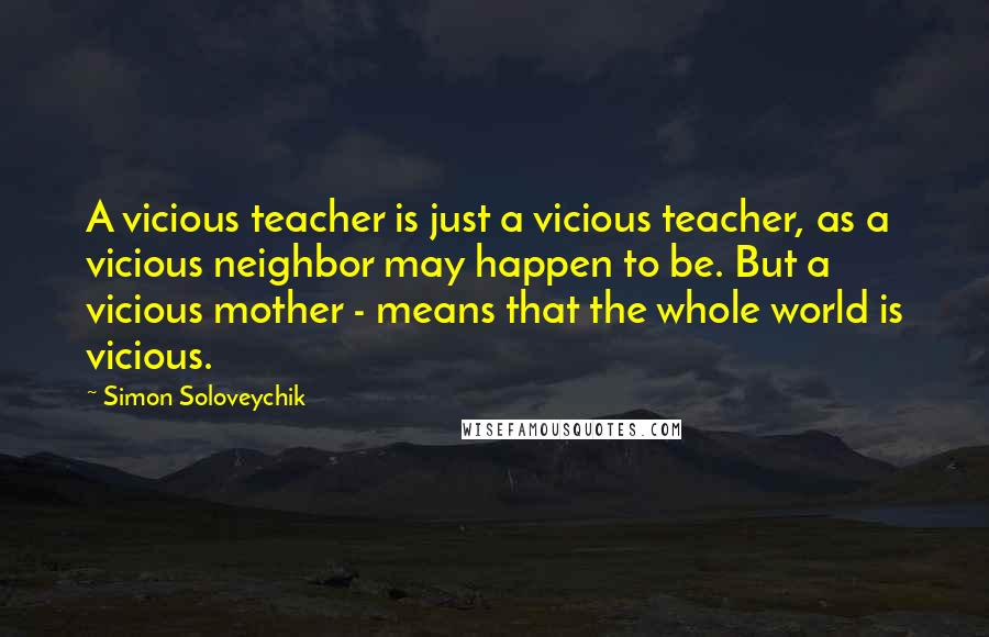 Simon Soloveychik Quotes: A vicious teacher is just a vicious teacher, as a vicious neighbor may happen to be. But a vicious mother - means that the whole world is vicious.