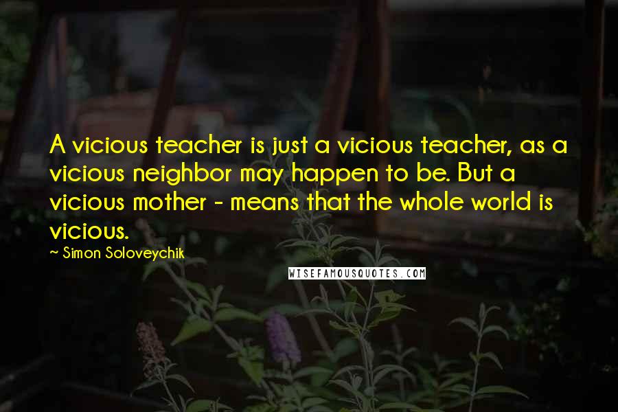 Simon Soloveychik Quotes: A vicious teacher is just a vicious teacher, as a vicious neighbor may happen to be. But a vicious mother - means that the whole world is vicious.