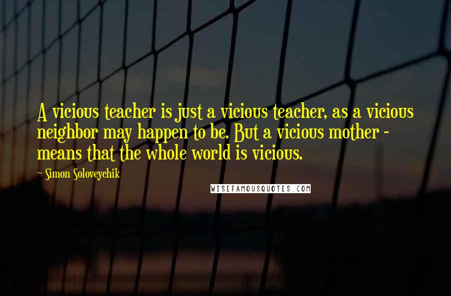 Simon Soloveychik Quotes: A vicious teacher is just a vicious teacher, as a vicious neighbor may happen to be. But a vicious mother - means that the whole world is vicious.