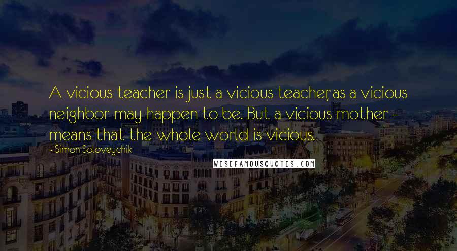 Simon Soloveychik Quotes: A vicious teacher is just a vicious teacher, as a vicious neighbor may happen to be. But a vicious mother - means that the whole world is vicious.