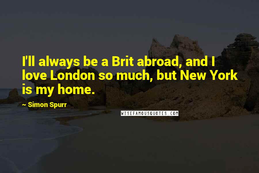 Simon Spurr Quotes: I'll always be a Brit abroad, and I love London so much, but New York is my home.