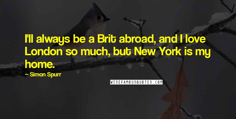 Simon Spurr Quotes: I'll always be a Brit abroad, and I love London so much, but New York is my home.