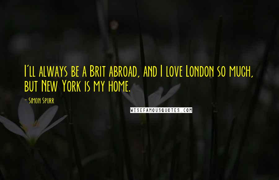 Simon Spurr Quotes: I'll always be a Brit abroad, and I love London so much, but New York is my home.