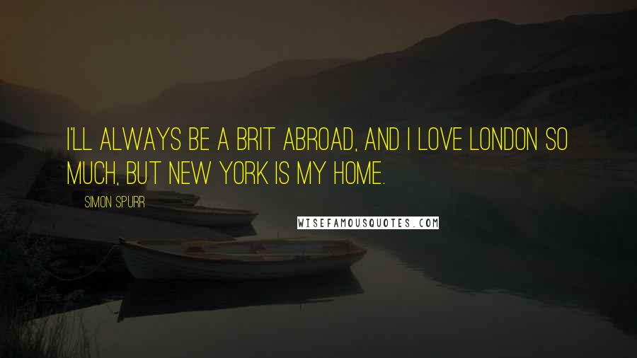 Simon Spurr Quotes: I'll always be a Brit abroad, and I love London so much, but New York is my home.