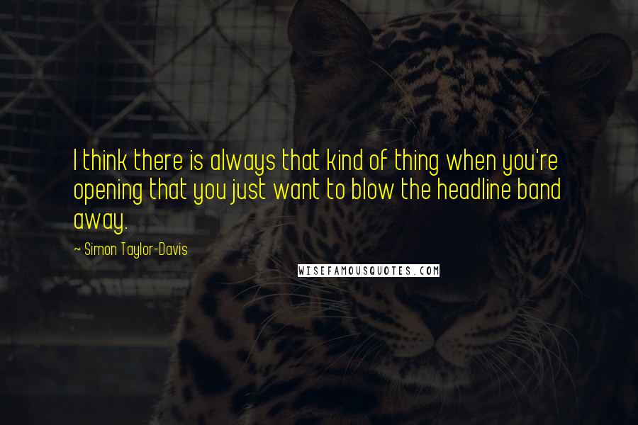 Simon Taylor-Davis Quotes: I think there is always that kind of thing when you're opening that you just want to blow the headline band away.