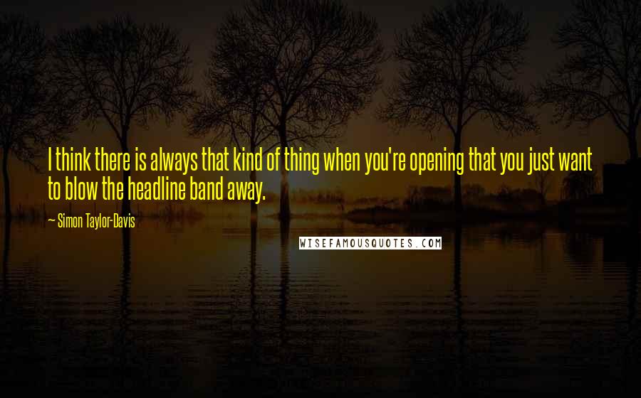 Simon Taylor-Davis Quotes: I think there is always that kind of thing when you're opening that you just want to blow the headline band away.