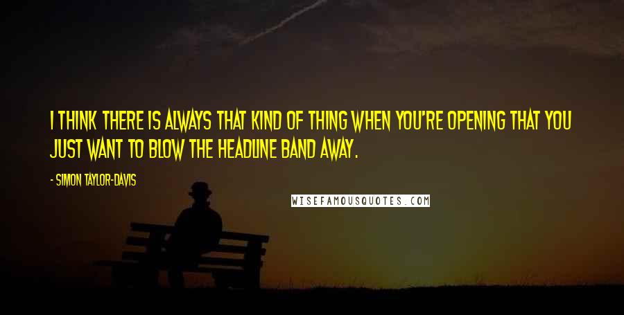 Simon Taylor-Davis Quotes: I think there is always that kind of thing when you're opening that you just want to blow the headline band away.