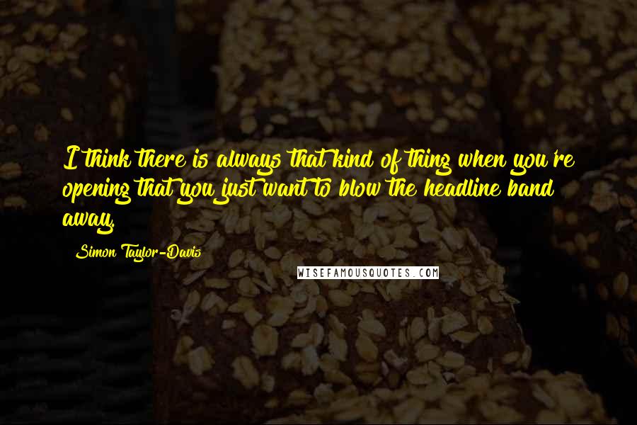 Simon Taylor-Davis Quotes: I think there is always that kind of thing when you're opening that you just want to blow the headline band away.