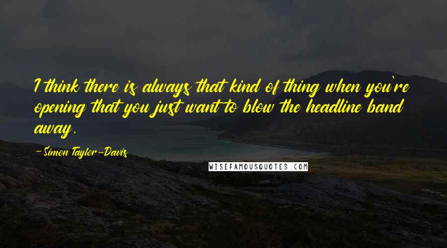 Simon Taylor-Davis Quotes: I think there is always that kind of thing when you're opening that you just want to blow the headline band away.
