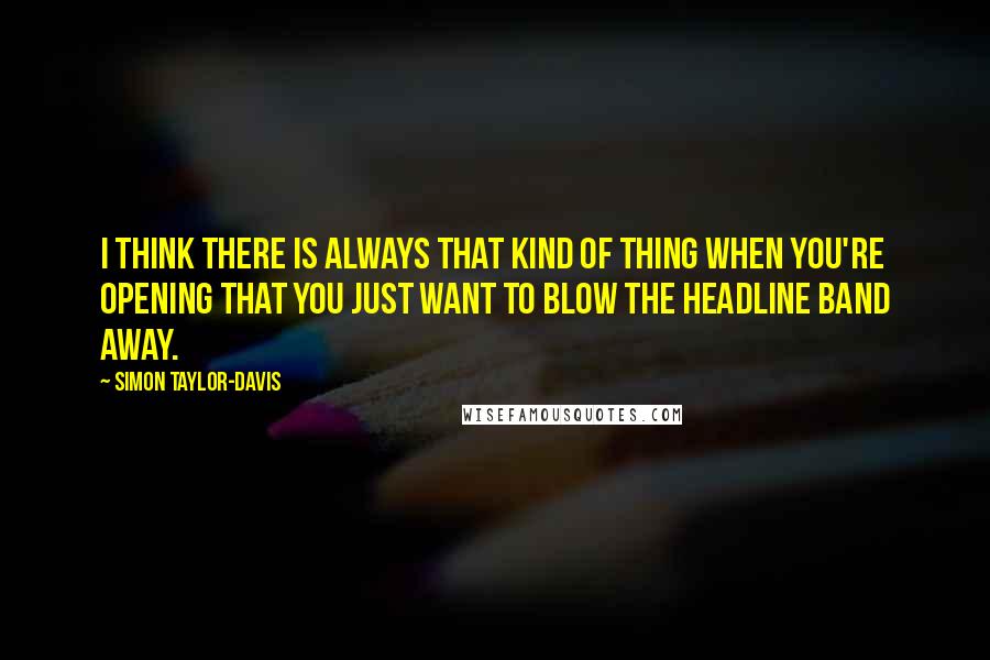 Simon Taylor-Davis Quotes: I think there is always that kind of thing when you're opening that you just want to blow the headline band away.