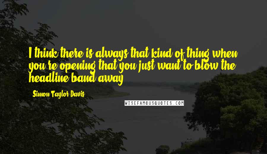 Simon Taylor-Davis Quotes: I think there is always that kind of thing when you're opening that you just want to blow the headline band away.