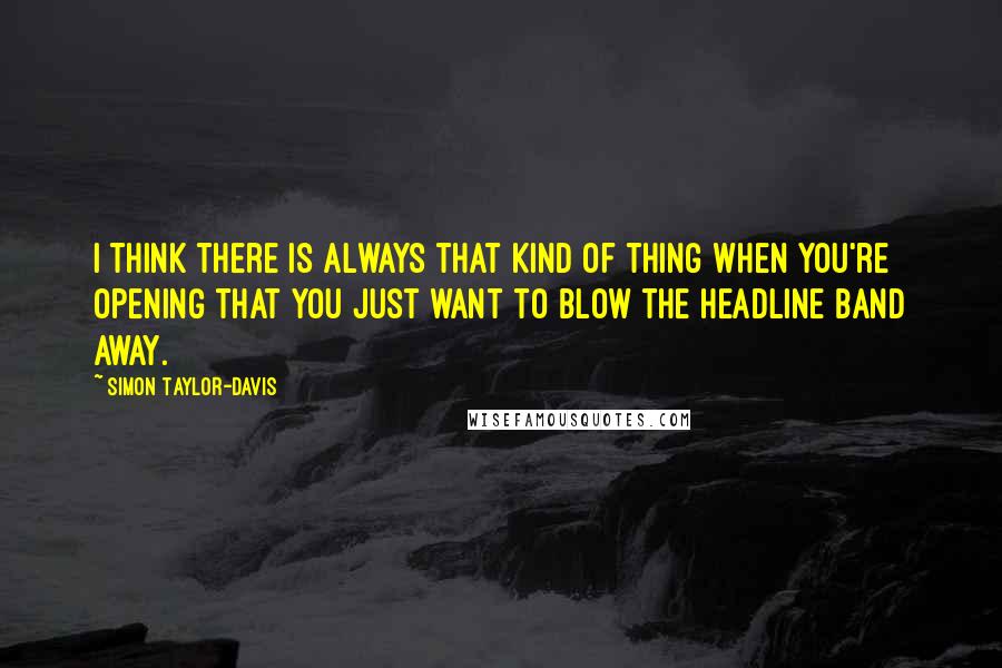 Simon Taylor-Davis Quotes: I think there is always that kind of thing when you're opening that you just want to blow the headline band away.