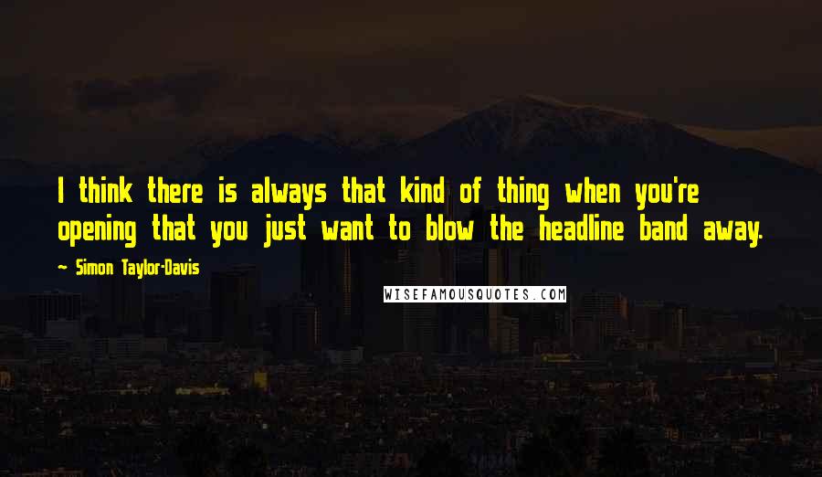 Simon Taylor-Davis Quotes: I think there is always that kind of thing when you're opening that you just want to blow the headline band away.