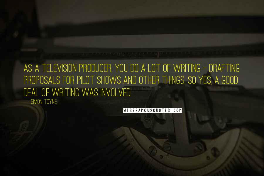 Simon Toyne Quotes: As a television producer, you do a lot of writing - drafting proposals for pilot shows and other things, so yes, a good deal of writing was involved.