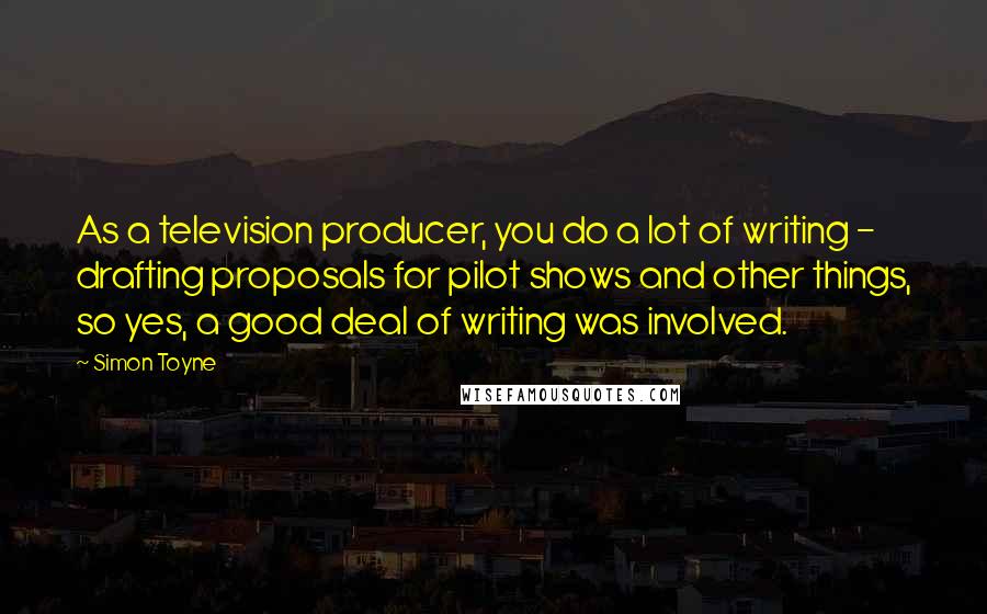 Simon Toyne Quotes: As a television producer, you do a lot of writing - drafting proposals for pilot shows and other things, so yes, a good deal of writing was involved.