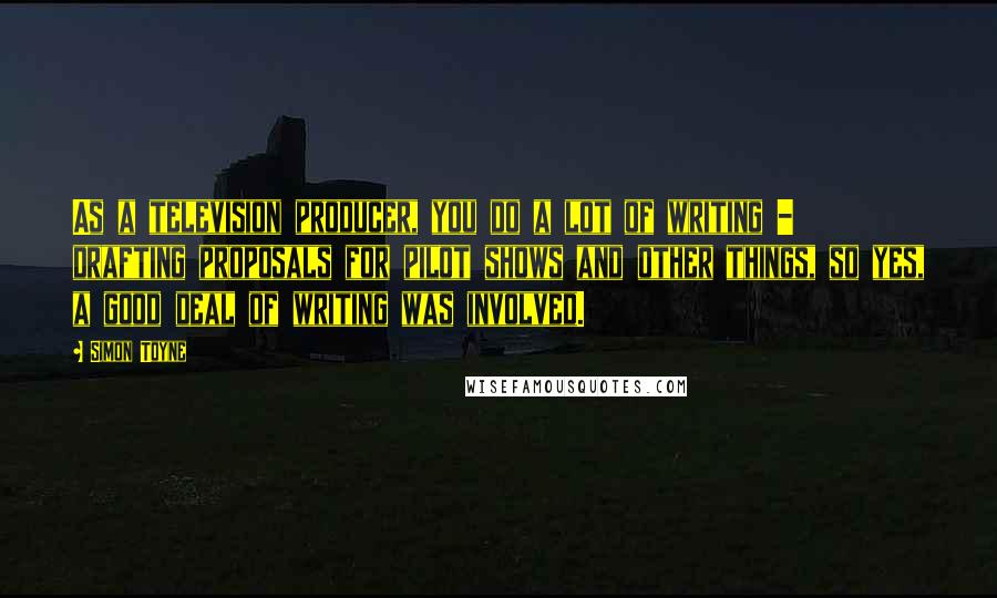 Simon Toyne Quotes: As a television producer, you do a lot of writing - drafting proposals for pilot shows and other things, so yes, a good deal of writing was involved.