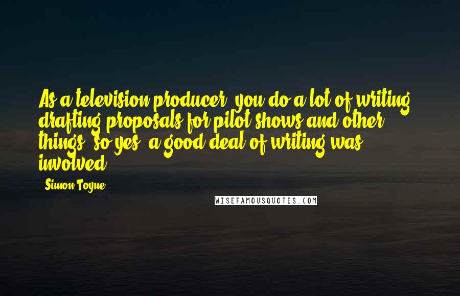 Simon Toyne Quotes: As a television producer, you do a lot of writing - drafting proposals for pilot shows and other things, so yes, a good deal of writing was involved.