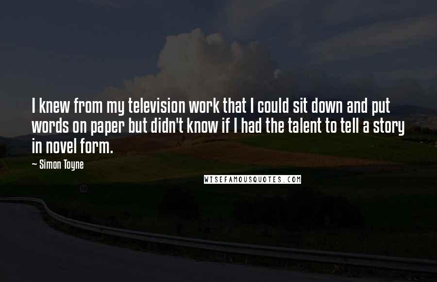 Simon Toyne Quotes: I knew from my television work that I could sit down and put words on paper but didn't know if I had the talent to tell a story in novel form.