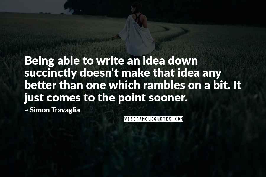 Simon Travaglia Quotes: Being able to write an idea down succinctly doesn't make that idea any better than one which rambles on a bit. It just comes to the point sooner.